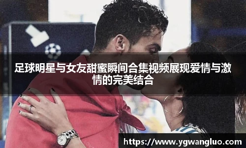 足球明星与女友甜蜜瞬间合集视频展现爱情与激情的完美结合